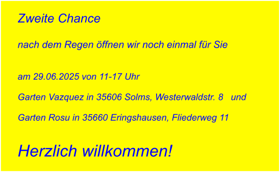 Zweite Chance   nach dem Regen öffnen wir noch einmal für Sie   am 29.06.2025 von 11-17 Uhr   Garten Vazquez in 35606 Solms, Westerwaldstr. 8   und   Garten Rosu in 35660 Eringshausen, Fliederweg 11   Herzlich willkommen!