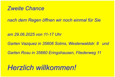 Zweite Chance   nach dem Regen öffnen wir noch einmal für Sie   am 29.06.2025 von 11-17 Uhr   Garten Vazquez in 35606 Solms, Westerwaldstr. 8   und   Garten Rosu in 35660 Eringshausen, Fliederweg 11   Herzlich willkommen!